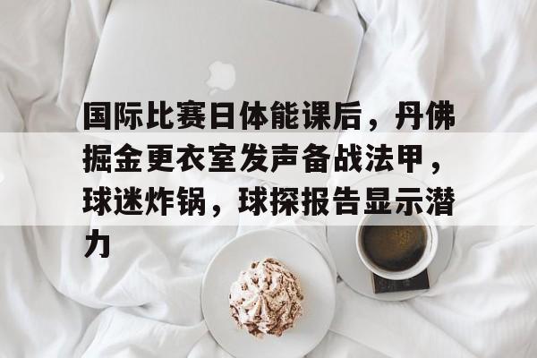 国际比赛日体能课后，丹佛掘金更衣室发声备战法甲，球迷炸锅，球探报告显示潜力的简单介绍-澳门娱乐城